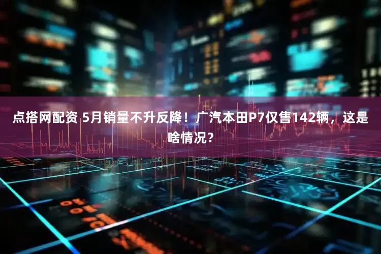 点搭网配资 5月销量不升反降！广汽本田P7仅售142辆，这是啥情况？