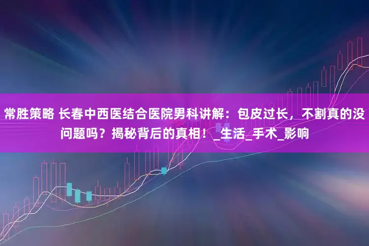 常胜策略 长春中西医结合医院男科讲解：包皮过长，不割真的没问题吗？揭秘背后的真相！_生活_手术_影响