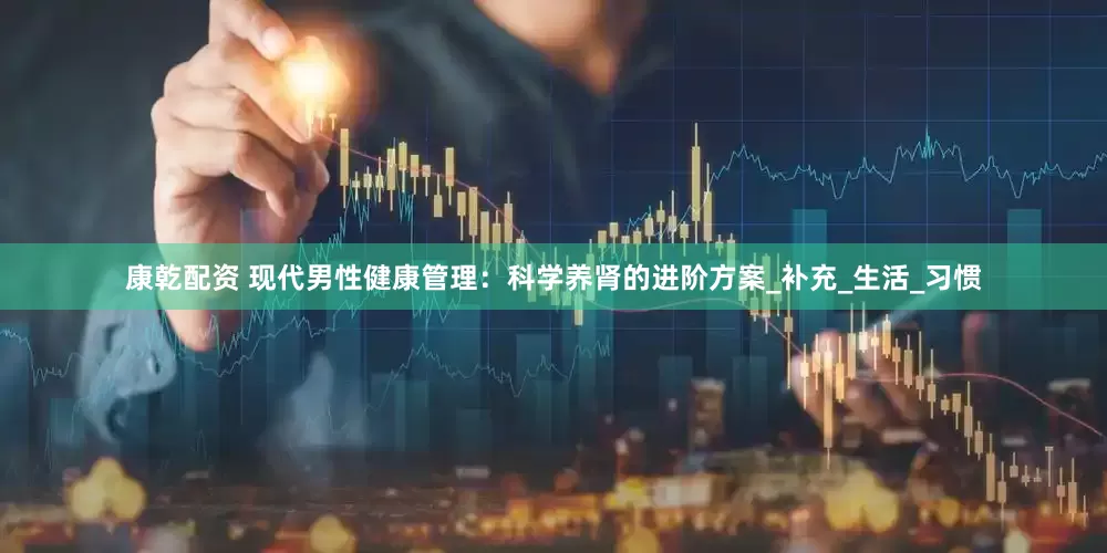 康乾配资 现代男性健康管理：科学养肾的进阶方案_补充_生活_习惯