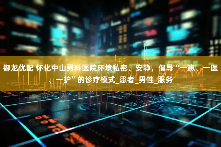御龙优配 怀化中山男科医院环境私密、安静，倡导“一患、一医、一护”的诊疗模式_患者_男性_服务