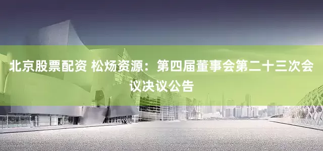 北京股票配资 松炀资源：第四届董事会第二十三次会议决议公告