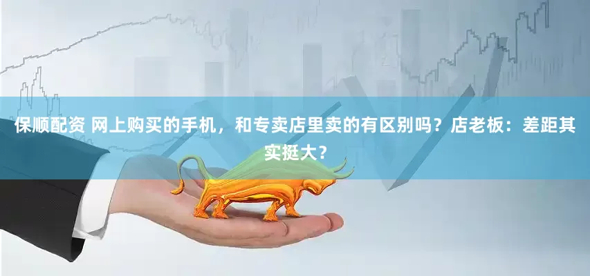 保顺配资 网上购买的手机，和专卖店里卖的有区别吗？店老板：差距其实挺大？