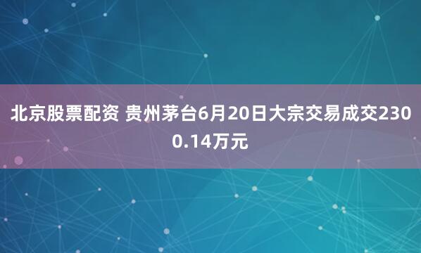 北京股票配资 贵州茅台6月20日大宗交易成交2300.14万元