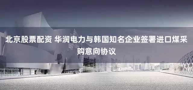 北京股票配资 华润电力与韩国知名企业签署进口煤采购意向协议