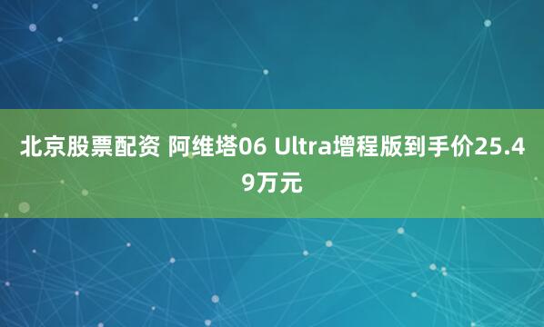 北京股票配资 阿维塔06 Ultra增程版到手价25.49万元