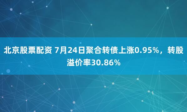 北京股票配资 7月24日聚合转债上涨0.95%，转股溢价率30.86%