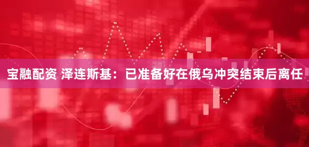 宝融配资 泽连斯基：已准备好在俄乌冲突结束后离任