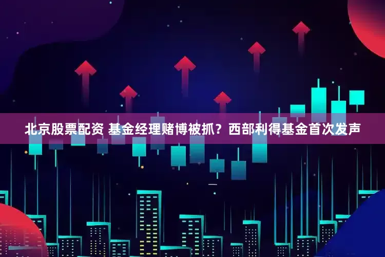 北京股票配资 基金经理赌博被抓？西部利得基金首次发声
