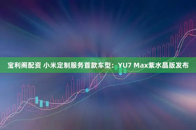 宝利阁配资 小米定制服务首款车型：YU7 Max紫水晶版发布