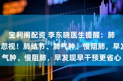 宝利阁配资 李东晓医生提醒：肺部亮“红灯”别忽视！肺结节、肺气肿、慢阻肺，早发现早干预更省心