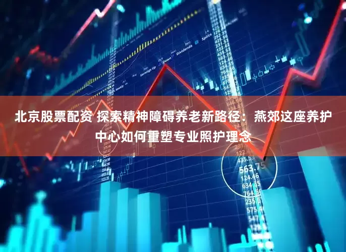 北京股票配资 探索精神障碍养老新路径：燕郊这座养护中心如何重塑专业照护理念